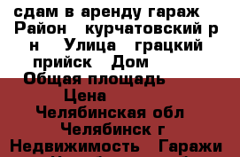 сдам в аренду гараж  › Район ­ курчатовский р-н  › Улица ­ грацкий прийск › Дом ­ 684 › Общая площадь ­ 18 › Цена ­ 2 500 - Челябинская обл., Челябинск г. Недвижимость » Гаражи   . Челябинская обл.,Челябинск г.